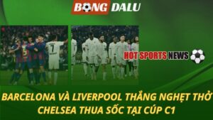 Barcelona và Liverpool thắng nghẹt thở – Chelsea thua sốc tại Cúp C1